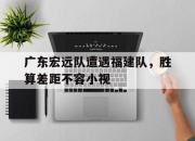 九游娱乐官网入口-关于广东宏远队遭遇福建队，胜算差距不容小视的信息