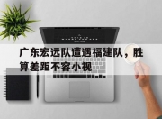 九游娱乐官网入口-关于广东宏远队遭遇福建队，胜算差距不容小视的信息