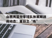 九游娱乐官方平台-关于山西男篮分享球队休赛期训练动态：夏日之“炼”的信息