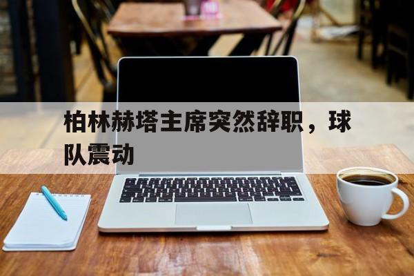 关于柏林赫塔主席突然辞职，球队震动的信息