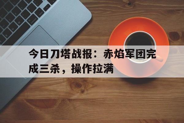 今日刀塔战报：赤焰军团完成三杀，操作拉满
